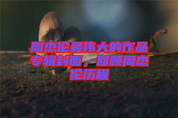 周杰倫最偉大的作品專輯封面，回顧周杰倫歷程