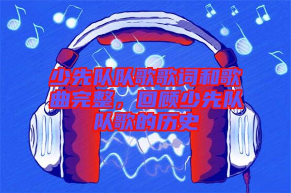 少先隊隊歌歌詞和歌曲完整，回顧少先隊隊歌的歷史