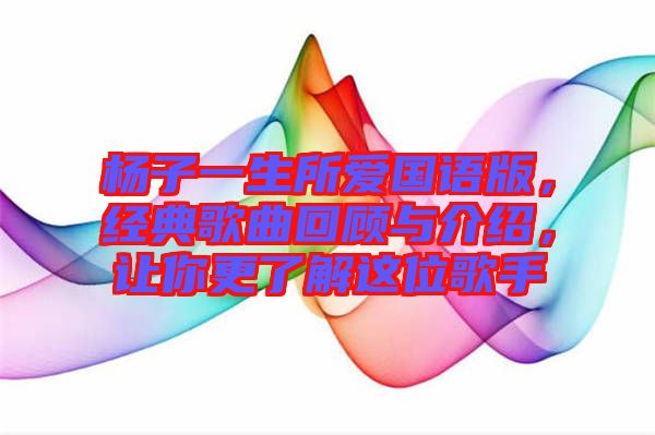楊子一生所愛國語版，經典歌曲回顧與介紹，讓你更了解這位歌手