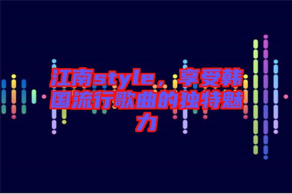 江南style，享受韓國流行歌曲的獨特魅力