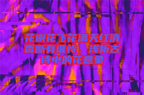 花謝花飛花滿天紅消香斷有誰憐，淺析古詩中的花意象