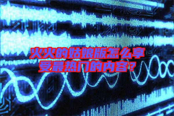 火火的姑娘版怎么享受最熱門的內容？