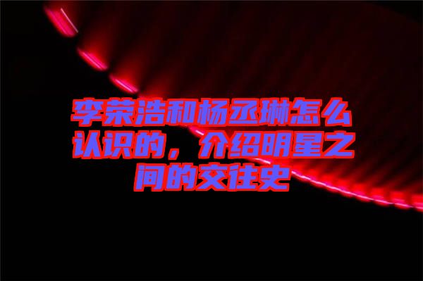 李榮浩和楊丞琳怎么認識的，介紹明星之間的交往史