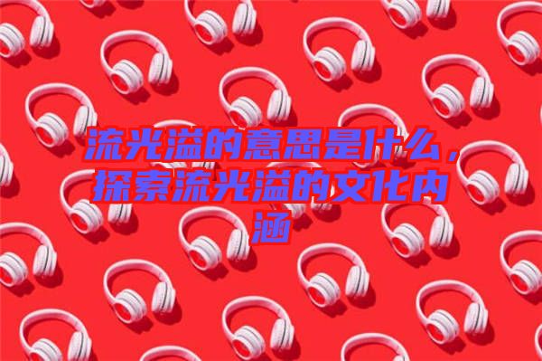 流光溢的意思是什么，探索流光溢的文化內涵