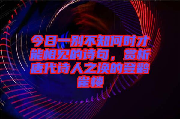 今日一別不知何時才能相見的詩句，賞析唐代詩人之渙的登鸛雀樓