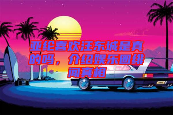 亞綸喜歡汪東城是真的嗎，介紹娛樂圈緋聞真相