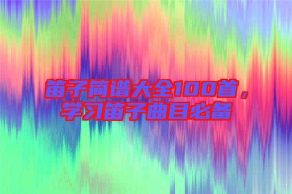 笛子簡譜大全100首，學習笛子曲目必備