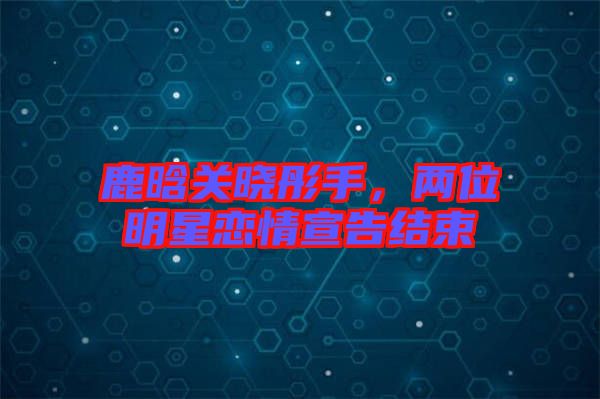 鹿晗關曉彤手，兩位明星戀情宣告結束