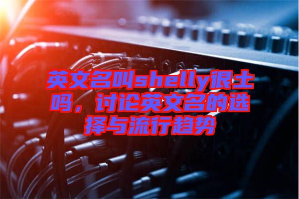 英文名叫shelly很土嗎，討論英文名的選擇與流行趨勢