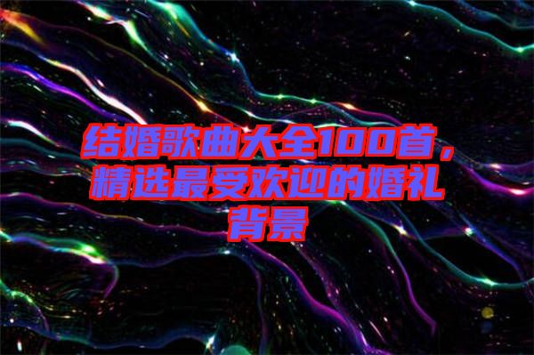 結婚歌曲大全100首，精選最受歡迎的婚禮背景