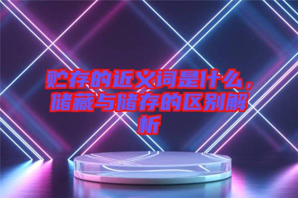 貯存的近義詞是什么，儲藏與儲存的區別解析