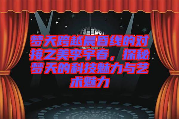 夢(mèng)天跨越晨昏線的對(duì)接之美李宇春，探秘夢(mèng)天的科技魅力與藝術(shù)魅力