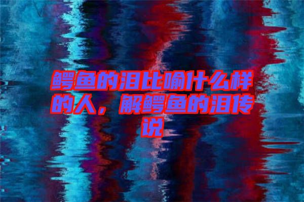 鱷魚的淚比喻什么樣的人，解鱷魚的淚傳說