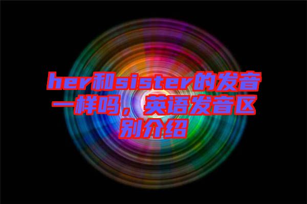 her和sister的發音一樣嗎，英語發音區別介紹