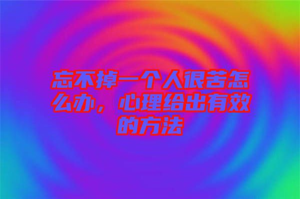 忘不掉一個人很苦怎么辦，心理給出有效的方法