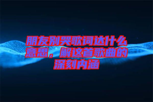 朋友別哭歌詞達什么意思，解這首歌曲的深刻內涵