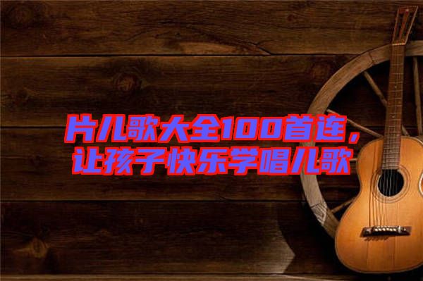 片兒歌大全100首連，讓孩子快樂學(xué)唱兒歌