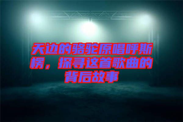 天邊的駱駝原唱呼斯楞，探尋這首歌曲的背后故事