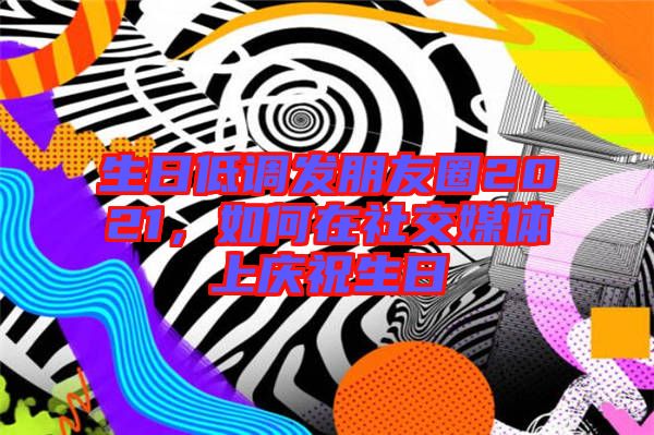 生日低調(diào)發(fā)朋友圈2021，如何在社交媒體上慶祝生日