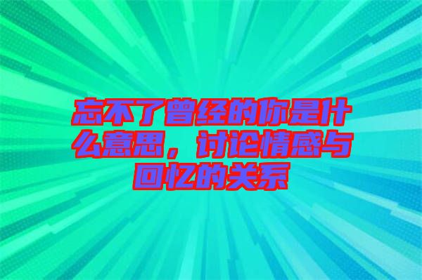 忘不了曾經的你是什么意思，討論情感與回憶的關系