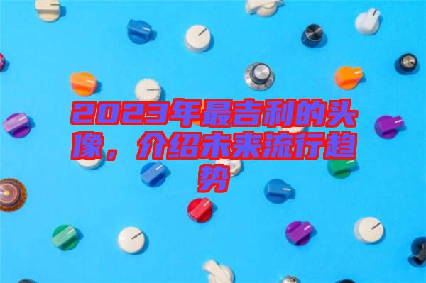 2023年最吉利的頭像，介紹未來流行趨勢