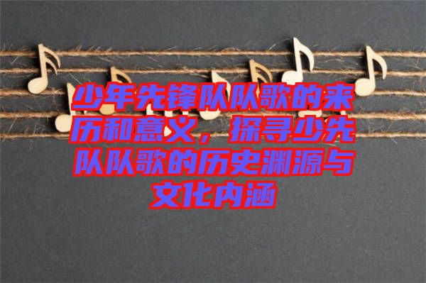 少年先鋒隊隊歌的來歷和意義，探尋少先隊隊歌的歷史淵源與文化內涵
