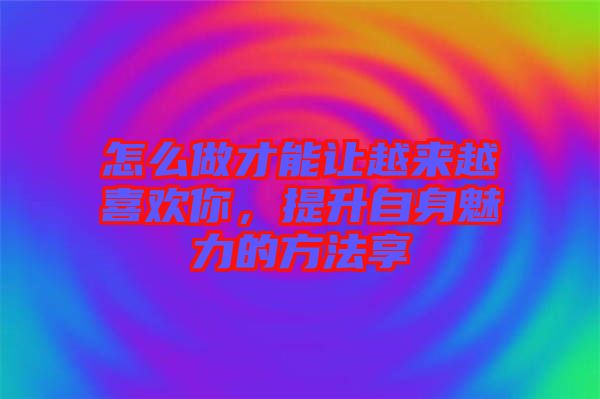 怎么做才能讓越來越喜歡你，提升自身魅力的方法享