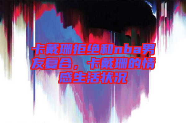 卡戴珊拒絕和nba男友復(fù)合，卡戴珊的情感生活狀況