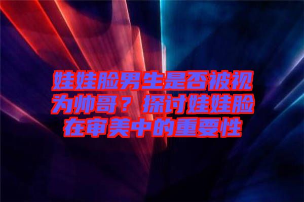 娃娃臉男生是否被視為帥哥？探討娃娃臉在審美中的重要性