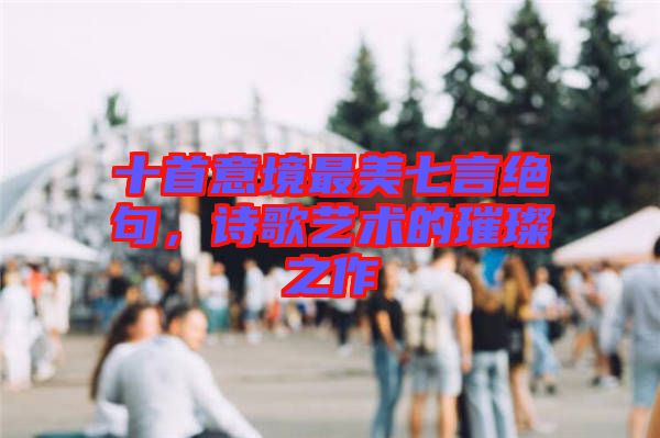 十首意境最美七言絕句，詩(shī)歌藝術(shù)的璀璨之作