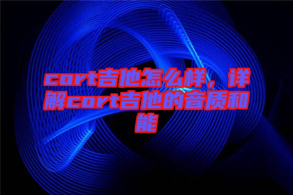 cort吉他怎么樣，詳解cort吉他的音質和能