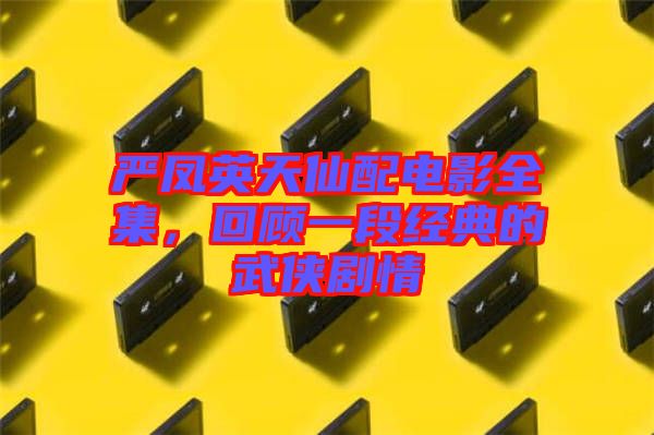嚴鳳英天仙配電影全集，回顧一段經典的武俠劇情
