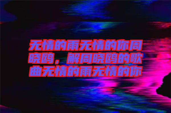 無情的雨無情的你周曉鷗，解周曉鷗的歌曲無情的雨無情的你