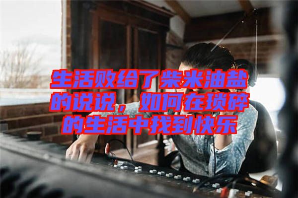 生活敗給了柴米油鹽的說(shuō)說(shuō)，如何在瑣碎的生活中找到快樂(lè)