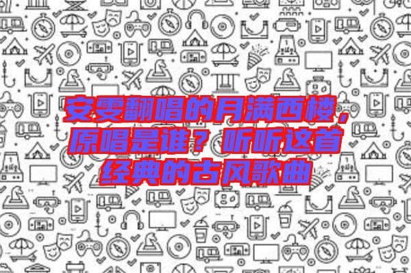安雯翻唱的月滿西樓，原唱是誰？聽聽這首經典的古風歌曲