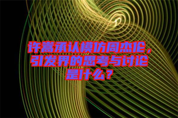 許嵩承認模仿周杰倫，引發界的思考與討論是什么？