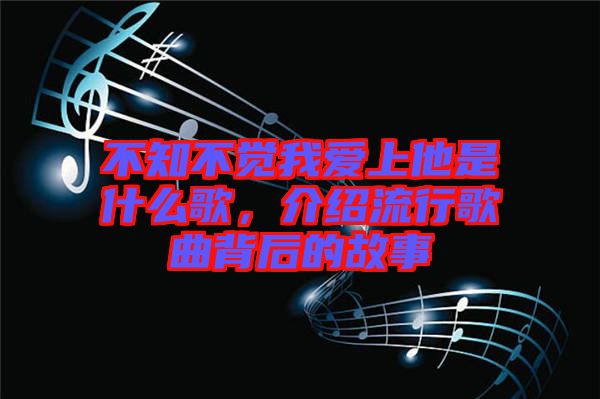 不知不覺我愛上他是什么歌，介紹流行歌曲背后的故事