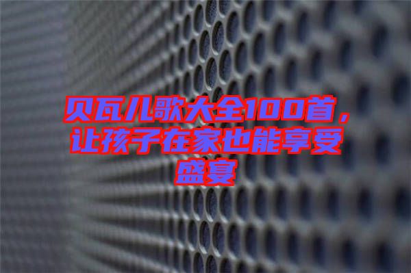 貝瓦兒歌大全100首，讓孩子在家也能享受盛宴