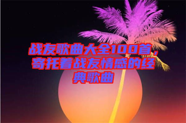 戰友歌曲大全100首，寄托著戰友情感的經典歌曲