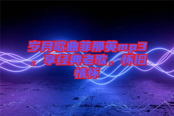 歲月歌曲菲那英mp3，享經典老歌，懷舊情懷