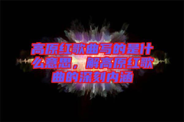 高原紅歌曲寫的是什么意思，解高原紅歌曲的深刻內涵