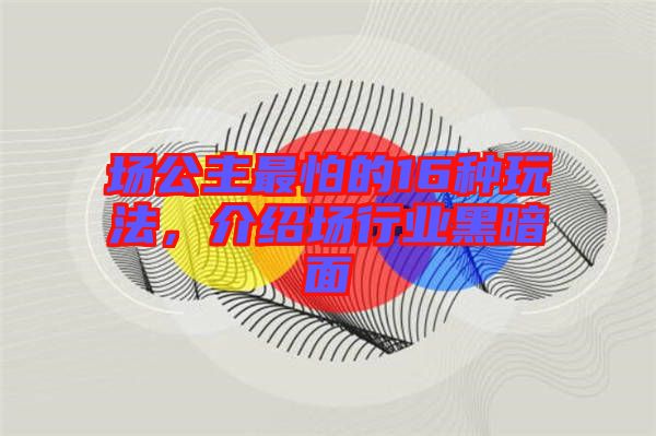 場公主最怕的16種玩法，介紹場行業黑暗面