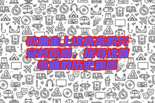 歌曲走上這高高的興安嶺原唱，探尋這首歌曲的歷史淵源