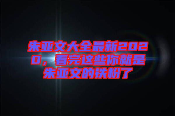 朱亞文大全最新2020，看完這些你就是朱亞文的鐵粉了