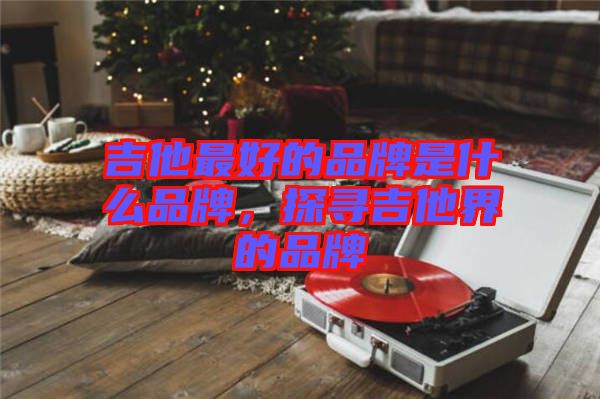 吉他最好的品牌是什么品牌，探尋吉他界的品牌