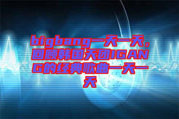 bigbang一天一天，回顧韓國天團IGANG的經典歌曲一天一天