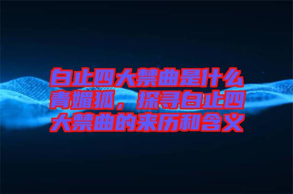 白止四大禁曲是什么青媚狐，探尋白止四大禁曲的來歷和含義