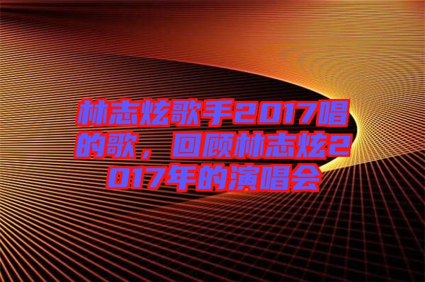 林志炫歌手2017唱的歌，回顧林志炫2017年的演唱會