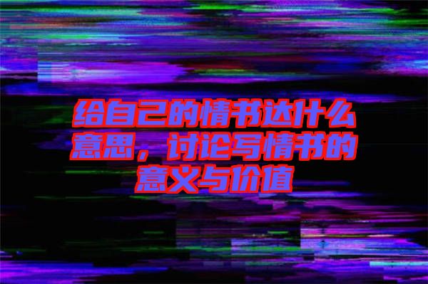 給自己的情書達什么意思，討論寫情書的意義與價值