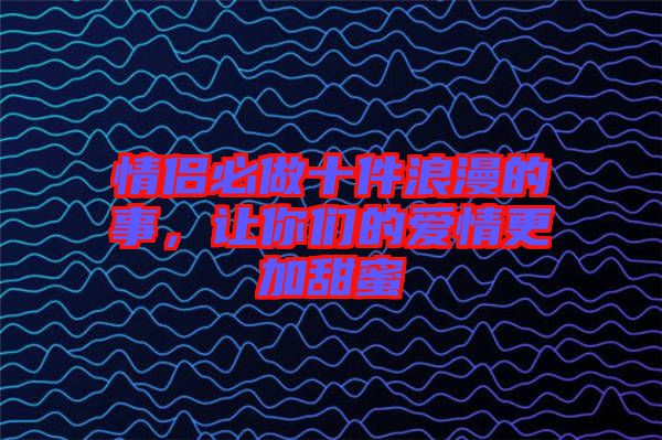 情侶必做十件浪漫的事，讓你們的愛情更加甜蜜